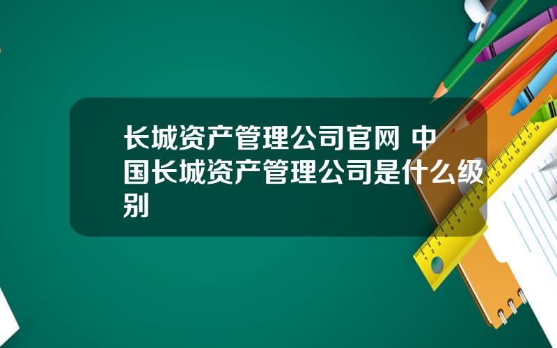 长城资产管理公司官网 中国长城资产管理公司是什么级别